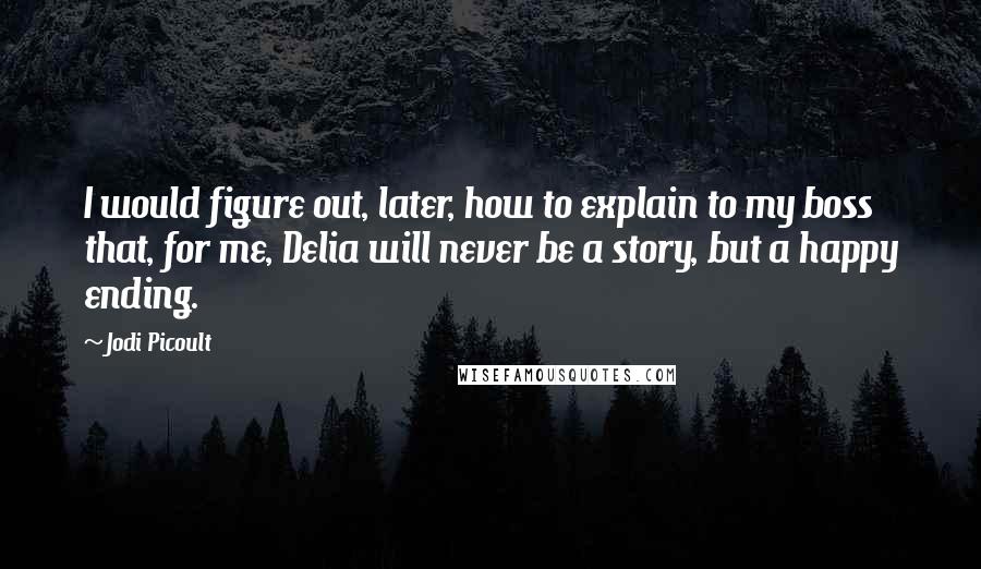 Jodi Picoult Quotes: I would figure out, later, how to explain to my boss that, for me, Delia will never be a story, but a happy ending.