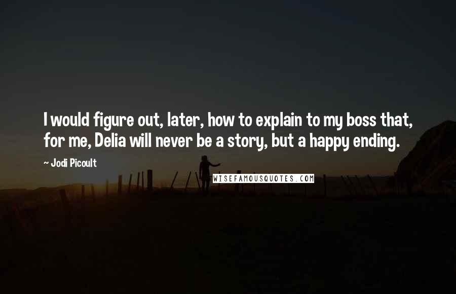 Jodi Picoult Quotes: I would figure out, later, how to explain to my boss that, for me, Delia will never be a story, but a happy ending.