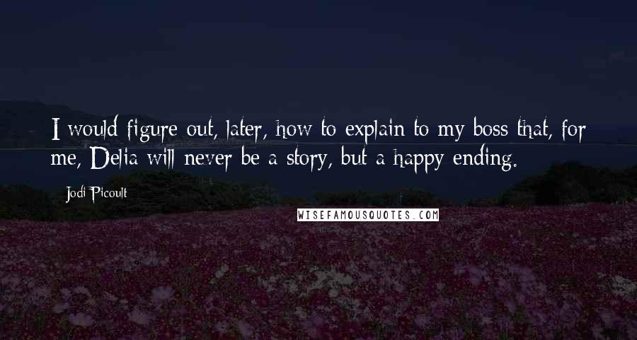 Jodi Picoult Quotes: I would figure out, later, how to explain to my boss that, for me, Delia will never be a story, but a happy ending.