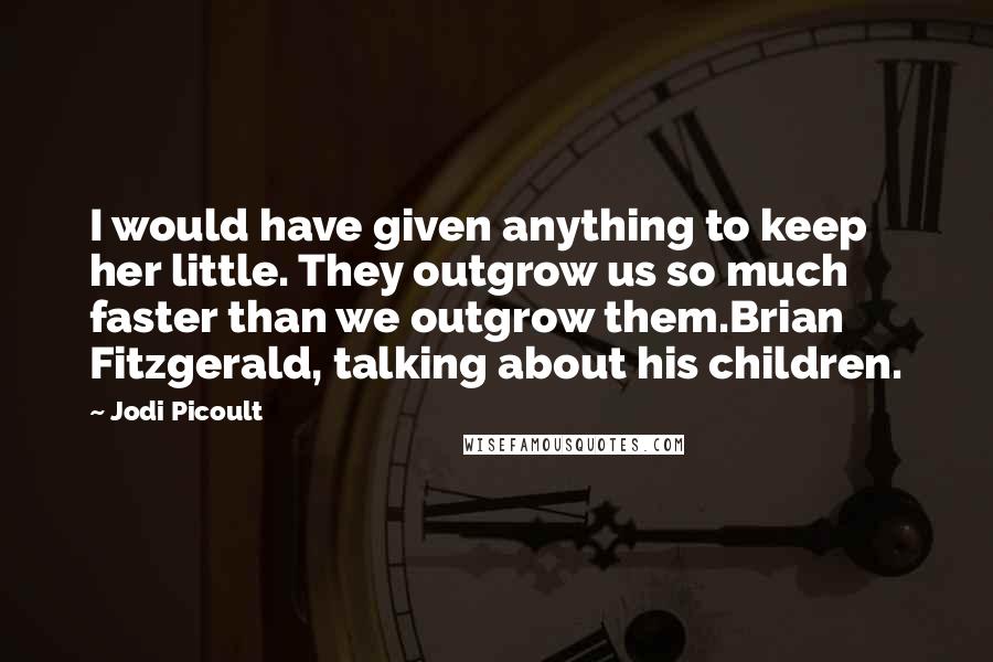 Jodi Picoult Quotes: I would have given anything to keep her little. They outgrow us so much faster than we outgrow them.Brian Fitzgerald, talking about his children.