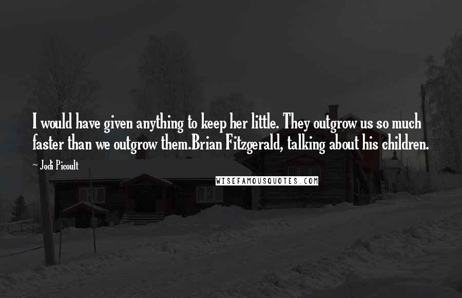 Jodi Picoult Quotes: I would have given anything to keep her little. They outgrow us so much faster than we outgrow them.Brian Fitzgerald, talking about his children.