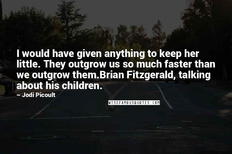 Jodi Picoult Quotes: I would have given anything to keep her little. They outgrow us so much faster than we outgrow them.Brian Fitzgerald, talking about his children.