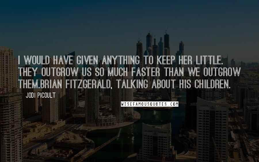 Jodi Picoult Quotes: I would have given anything to keep her little. They outgrow us so much faster than we outgrow them.Brian Fitzgerald, talking about his children.