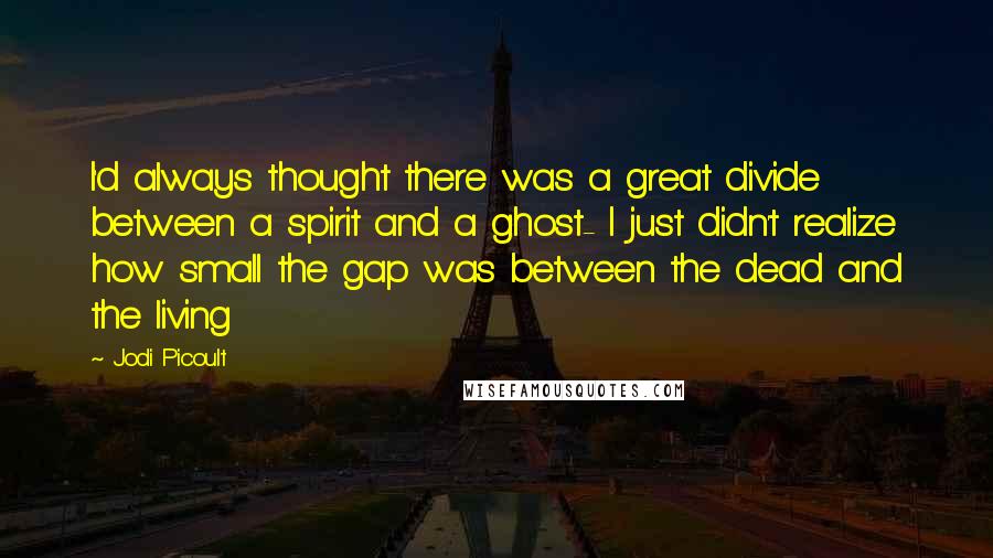 Jodi Picoult Quotes: I'd always thought there was a great divide between a spirit and a ghost- I just didn't realize how small the gap was between the dead and the living