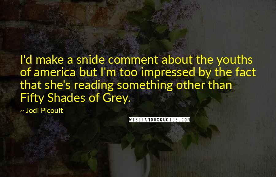 Jodi Picoult Quotes: I'd make a snide comment about the youths of america but I'm too impressed by the fact that she's reading something other than Fifty Shades of Grey.