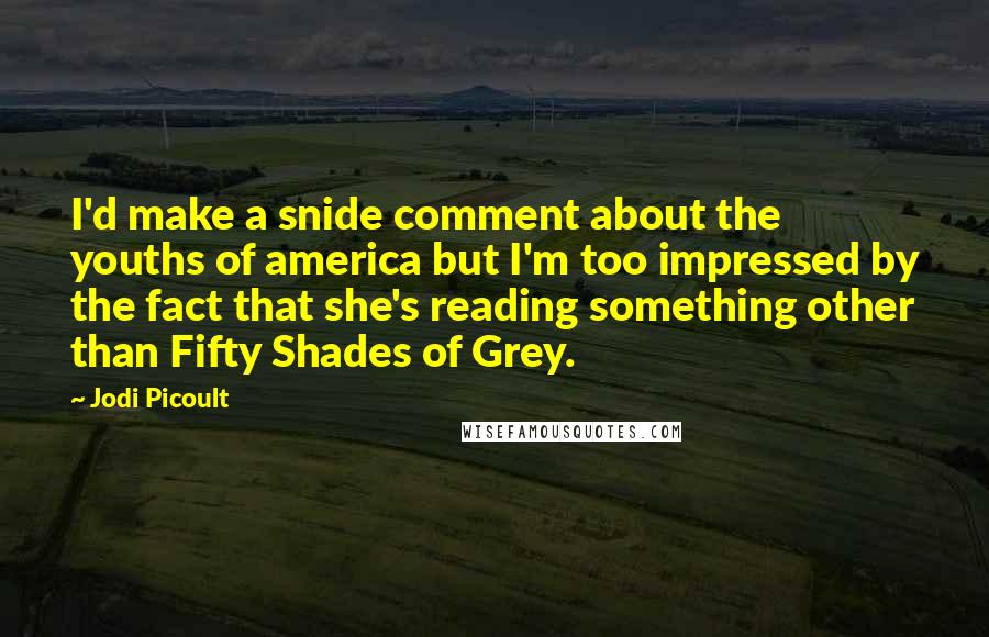 Jodi Picoult Quotes: I'd make a snide comment about the youths of america but I'm too impressed by the fact that she's reading something other than Fifty Shades of Grey.