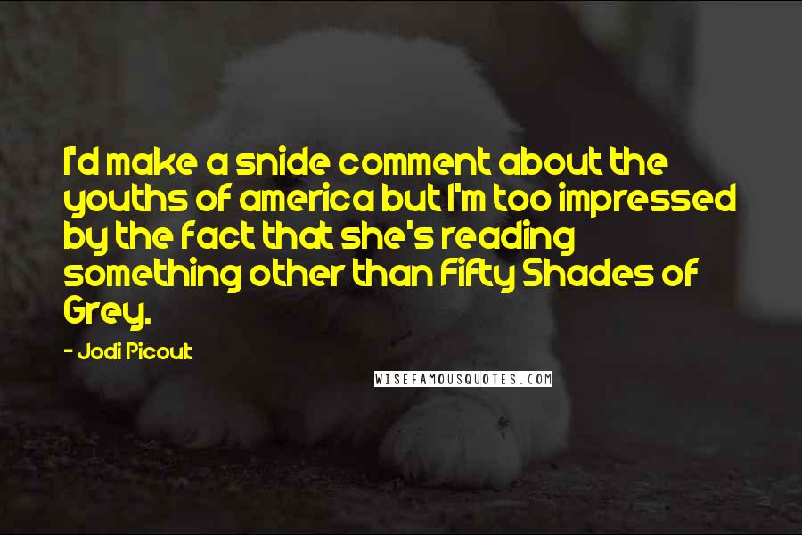 Jodi Picoult Quotes: I'd make a snide comment about the youths of america but I'm too impressed by the fact that she's reading something other than Fifty Shades of Grey.