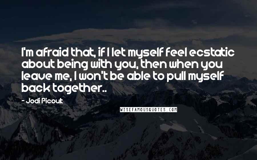 Jodi Picoult Quotes: I'm afraid that, if I let myself feel ecstatic about being with you, then when you leave me, I won't be able to pull myself back together..