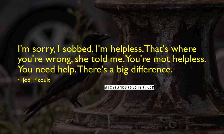 Jodi Picoult Quotes: I'm sorry, I sobbed. I'm helpless.That's where you're wrong, she told me. You're mot helpless. You need help. There's a big difference.