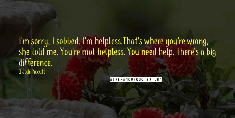 Jodi Picoult Quotes: I'm sorry, I sobbed. I'm helpless.That's where you're wrong, she told me. You're mot helpless. You need help. There's a big difference.