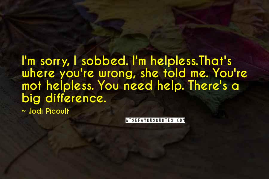 Jodi Picoult Quotes: I'm sorry, I sobbed. I'm helpless.That's where you're wrong, she told me. You're mot helpless. You need help. There's a big difference.