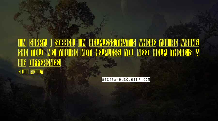 Jodi Picoult Quotes: I'm sorry, I sobbed. I'm helpless.That's where you're wrong, she told me. You're mot helpless. You need help. There's a big difference.