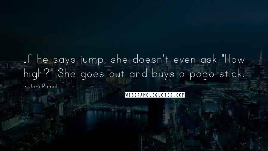 Jodi Picoult Quotes: If he says jump, she doesn't even ask "How high?" She goes out and buys a pogo stick.