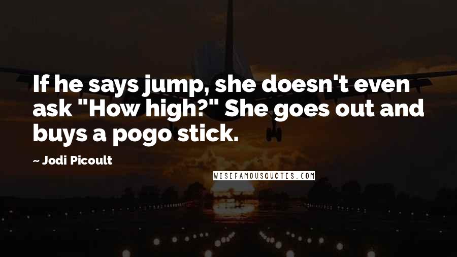 Jodi Picoult Quotes: If he says jump, she doesn't even ask "How high?" She goes out and buys a pogo stick.