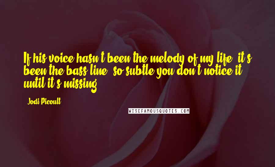 Jodi Picoult Quotes: If his voice hasn't been the melody of my life, it's been the bass line, so subtle you don't notice it until it's missing.