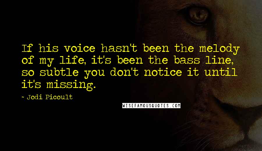 Jodi Picoult Quotes: If his voice hasn't been the melody of my life, it's been the bass line, so subtle you don't notice it until it's missing.