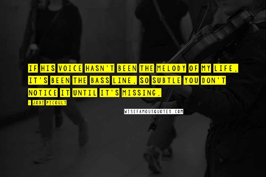 Jodi Picoult Quotes: If his voice hasn't been the melody of my life, it's been the bass line, so subtle you don't notice it until it's missing.