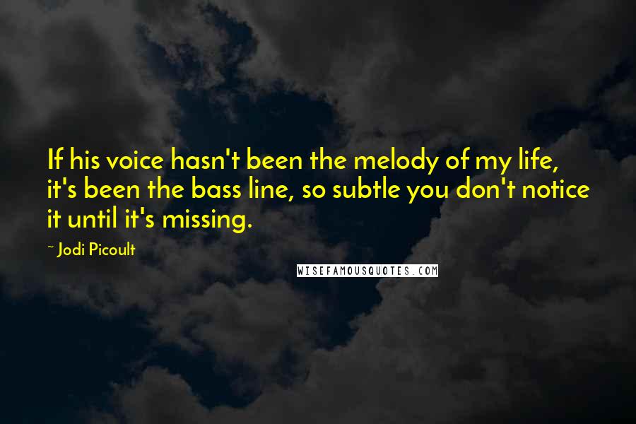 Jodi Picoult Quotes: If his voice hasn't been the melody of my life, it's been the bass line, so subtle you don't notice it until it's missing.