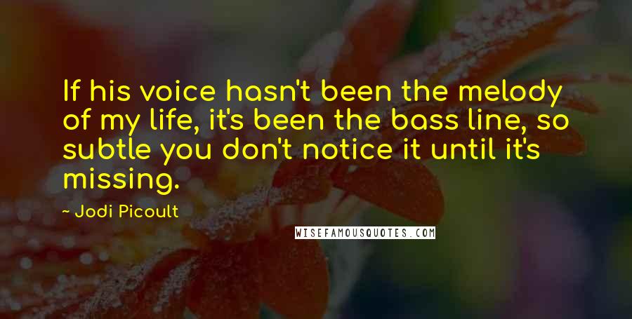 Jodi Picoult Quotes: If his voice hasn't been the melody of my life, it's been the bass line, so subtle you don't notice it until it's missing.