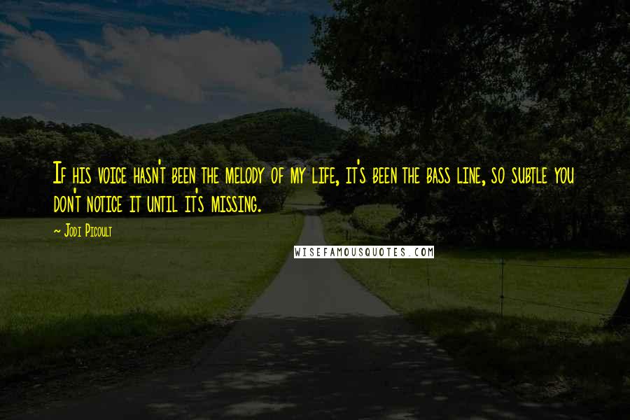 Jodi Picoult Quotes: If his voice hasn't been the melody of my life, it's been the bass line, so subtle you don't notice it until it's missing.