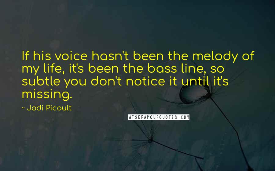 Jodi Picoult Quotes: If his voice hasn't been the melody of my life, it's been the bass line, so subtle you don't notice it until it's missing.