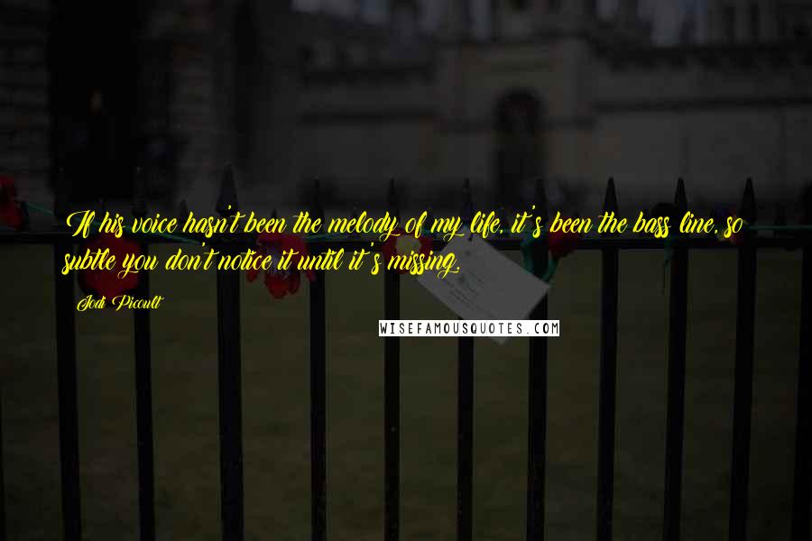 Jodi Picoult Quotes: If his voice hasn't been the melody of my life, it's been the bass line, so subtle you don't notice it until it's missing.