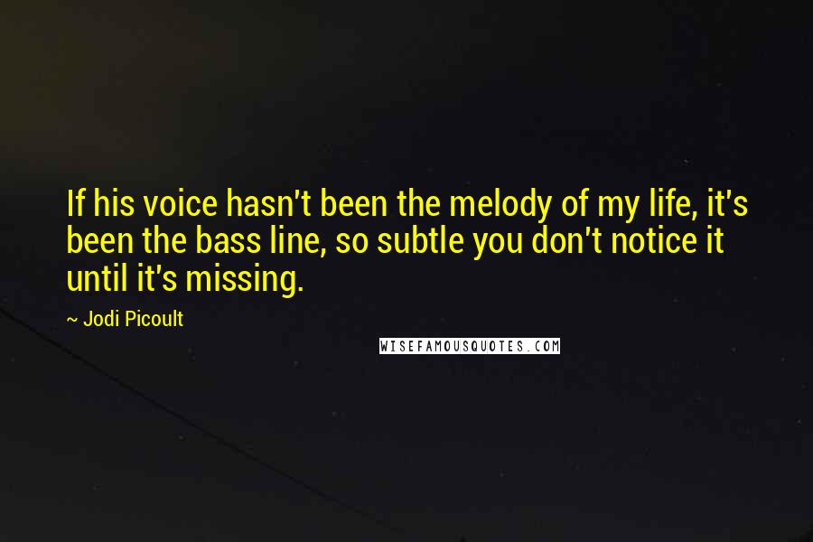 Jodi Picoult Quotes: If his voice hasn't been the melody of my life, it's been the bass line, so subtle you don't notice it until it's missing.