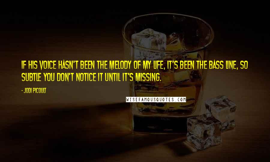 Jodi Picoult Quotes: If his voice hasn't been the melody of my life, it's been the bass line, so subtle you don't notice it until it's missing.