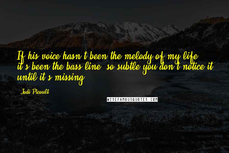 Jodi Picoult Quotes: If his voice hasn't been the melody of my life, it's been the bass line, so subtle you don't notice it until it's missing.