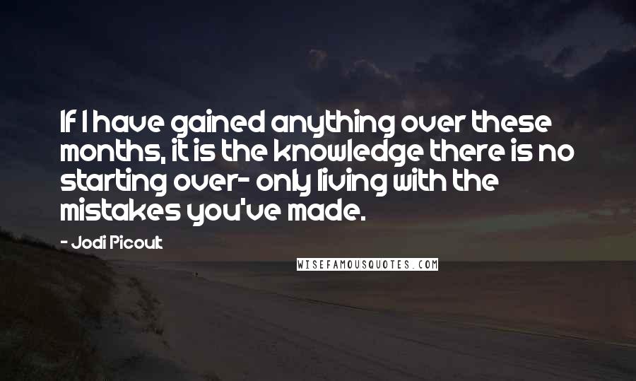 Jodi Picoult Quotes: If I have gained anything over these months, it is the knowledge there is no starting over- only living with the mistakes you've made.