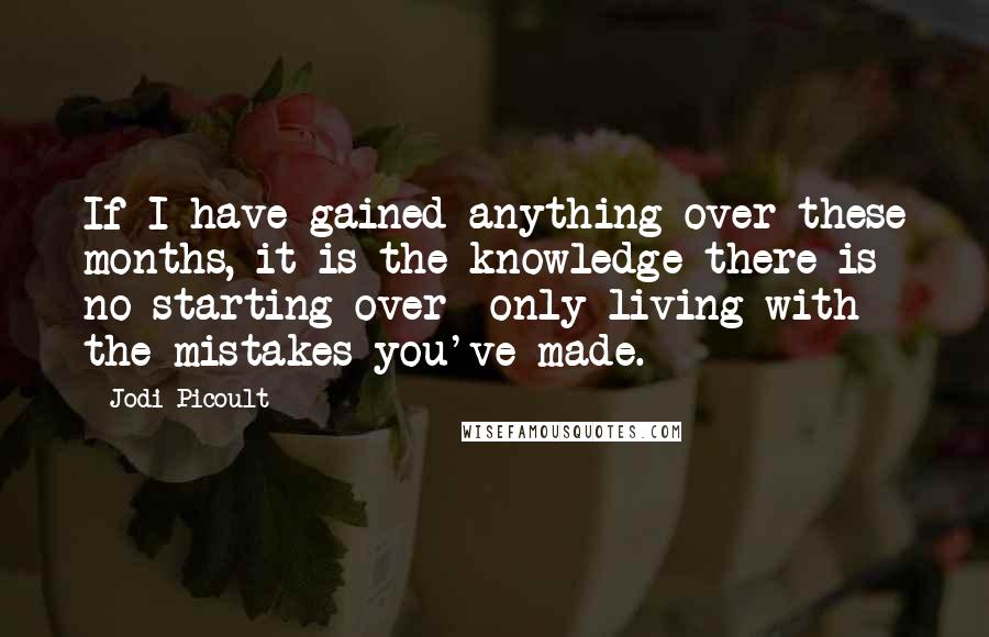 Jodi Picoult Quotes: If I have gained anything over these months, it is the knowledge there is no starting over- only living with the mistakes you've made.