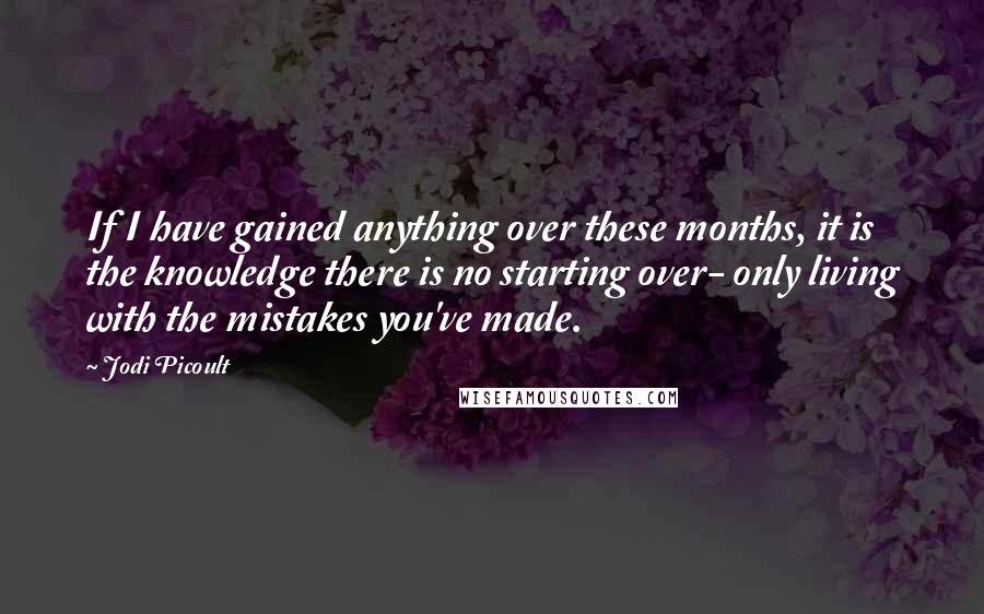 Jodi Picoult Quotes: If I have gained anything over these months, it is the knowledge there is no starting over- only living with the mistakes you've made.