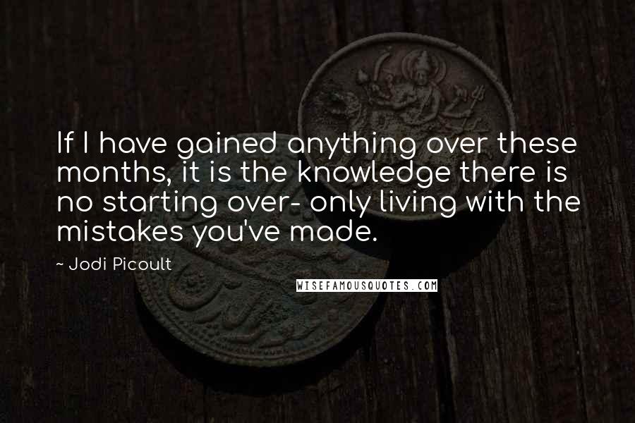 Jodi Picoult Quotes: If I have gained anything over these months, it is the knowledge there is no starting over- only living with the mistakes you've made.