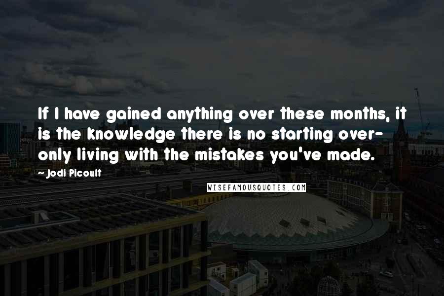 Jodi Picoult Quotes: If I have gained anything over these months, it is the knowledge there is no starting over- only living with the mistakes you've made.