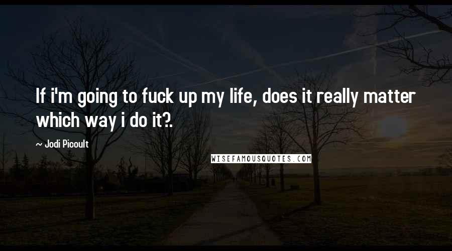 Jodi Picoult Quotes: If i'm going to fuck up my life, does it really matter which way i do it?.