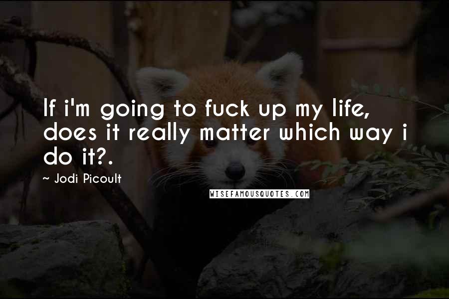 Jodi Picoult Quotes: If i'm going to fuck up my life, does it really matter which way i do it?.