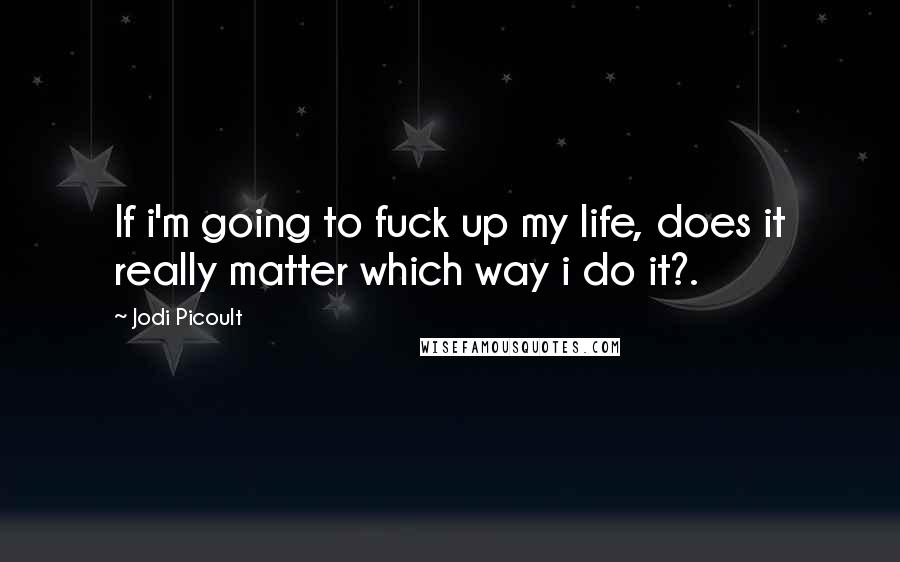 Jodi Picoult Quotes: If i'm going to fuck up my life, does it really matter which way i do it?.