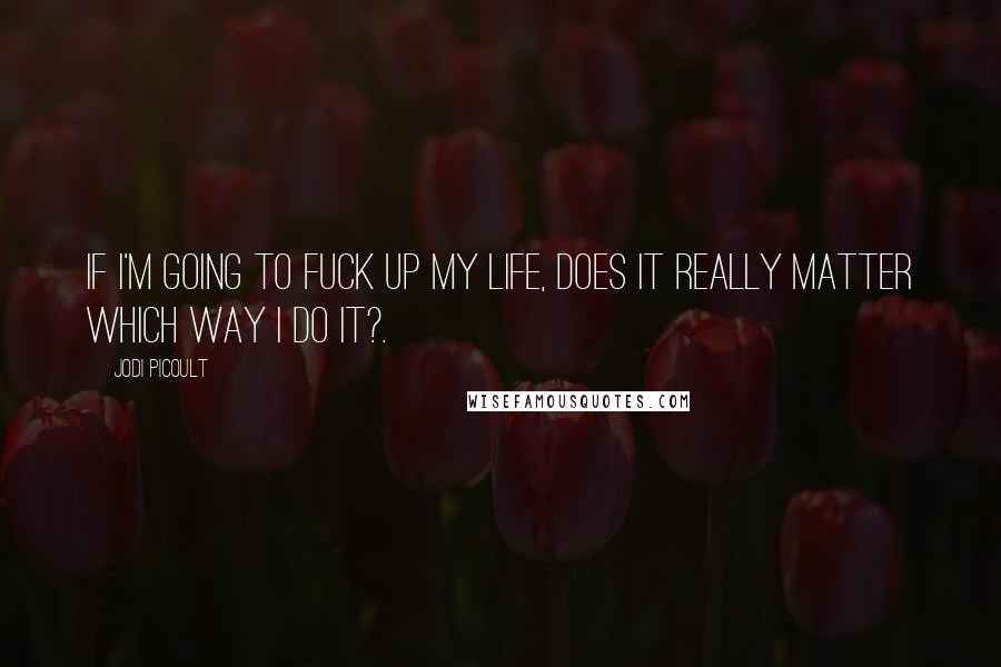 Jodi Picoult Quotes: If i'm going to fuck up my life, does it really matter which way i do it?.