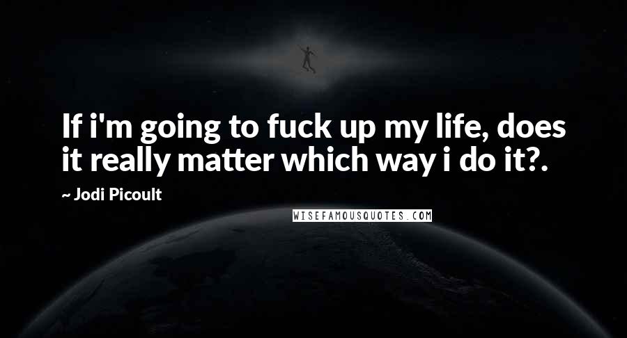 Jodi Picoult Quotes: If i'm going to fuck up my life, does it really matter which way i do it?.