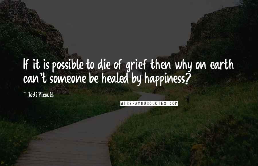 Jodi Picoult Quotes: If it is possible to die of grief then why on earth can't someone be healed by happiness?