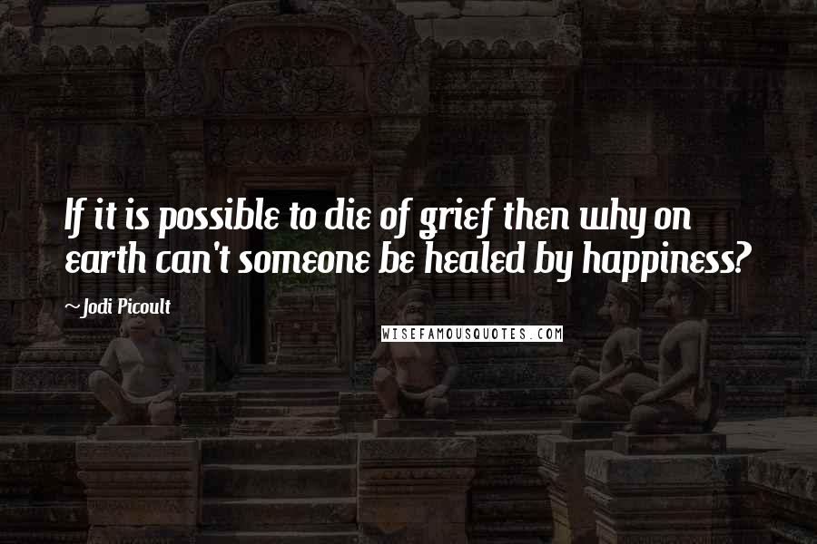 Jodi Picoult Quotes: If it is possible to die of grief then why on earth can't someone be healed by happiness?