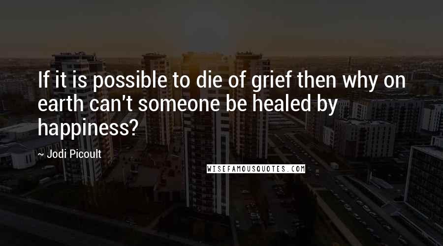 Jodi Picoult Quotes: If it is possible to die of grief then why on earth can't someone be healed by happiness?