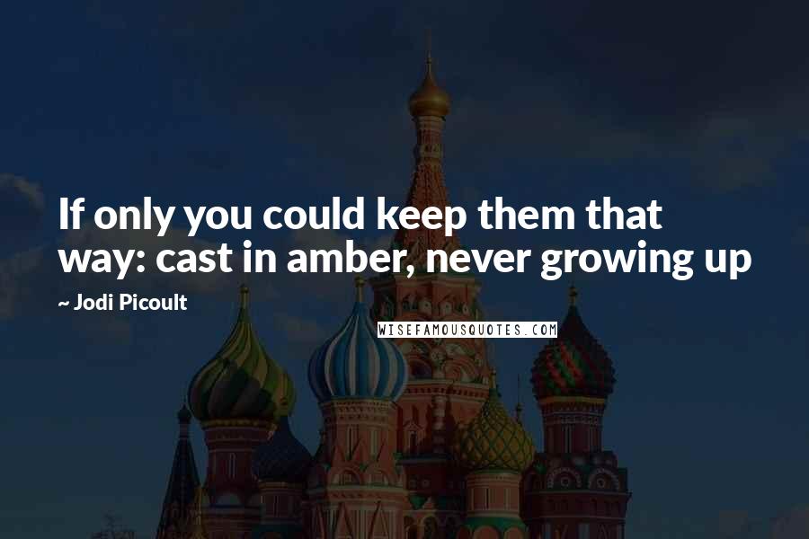 Jodi Picoult Quotes: If only you could keep them that way: cast in amber, never growing up