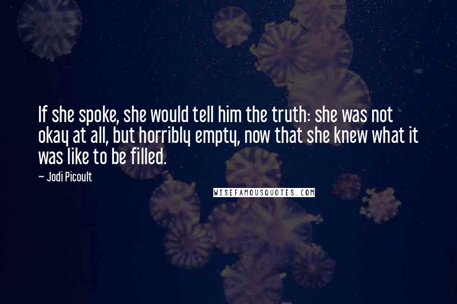 Jodi Picoult Quotes: If she spoke, she would tell him the truth: she was not okay at all, but horribly empty, now that she knew what it was like to be filled.