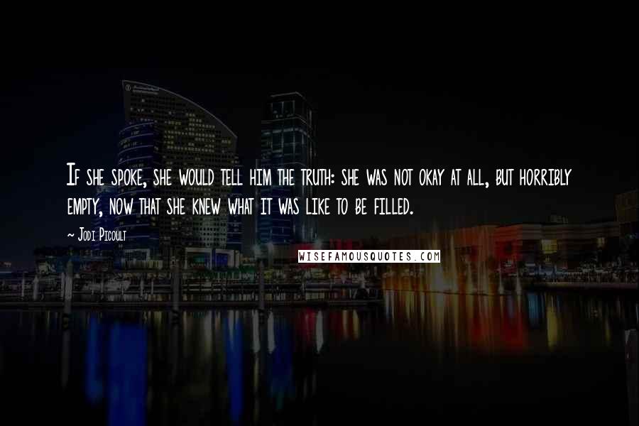 Jodi Picoult Quotes: If she spoke, she would tell him the truth: she was not okay at all, but horribly empty, now that she knew what it was like to be filled.