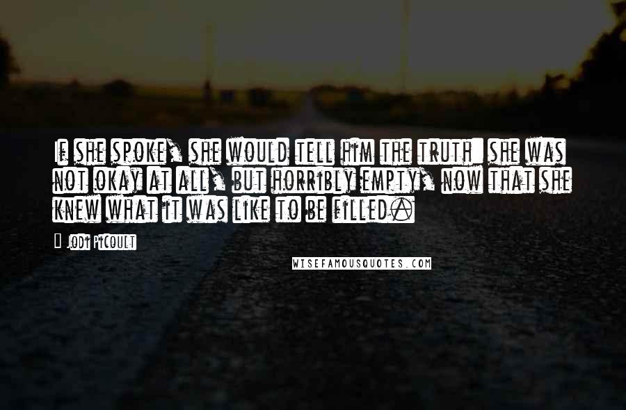 Jodi Picoult Quotes: If she spoke, she would tell him the truth: she was not okay at all, but horribly empty, now that she knew what it was like to be filled.
