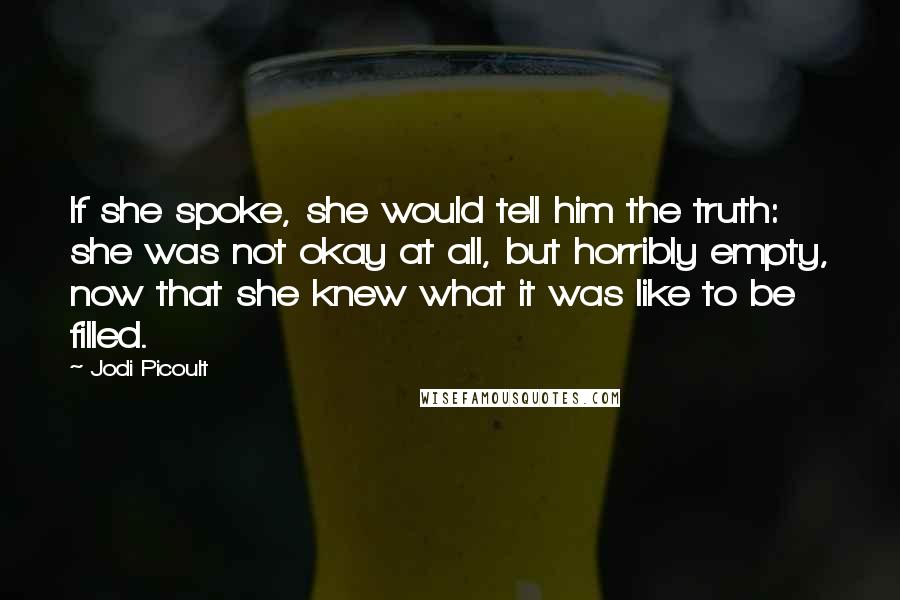 Jodi Picoult Quotes: If she spoke, she would tell him the truth: she was not okay at all, but horribly empty, now that she knew what it was like to be filled.