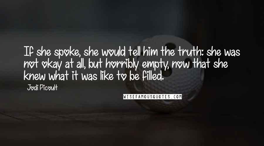 Jodi Picoult Quotes: If she spoke, she would tell him the truth: she was not okay at all, but horribly empty, now that she knew what it was like to be filled.