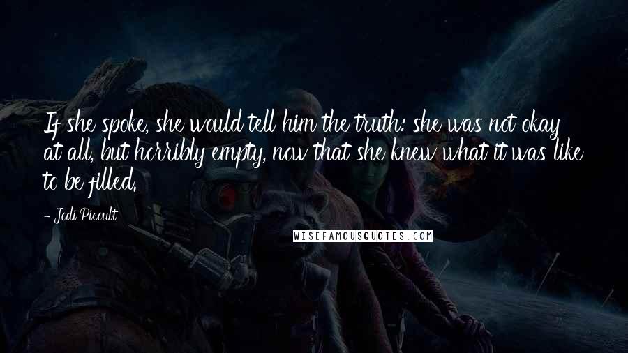 Jodi Picoult Quotes: If she spoke, she would tell him the truth: she was not okay at all, but horribly empty, now that she knew what it was like to be filled.