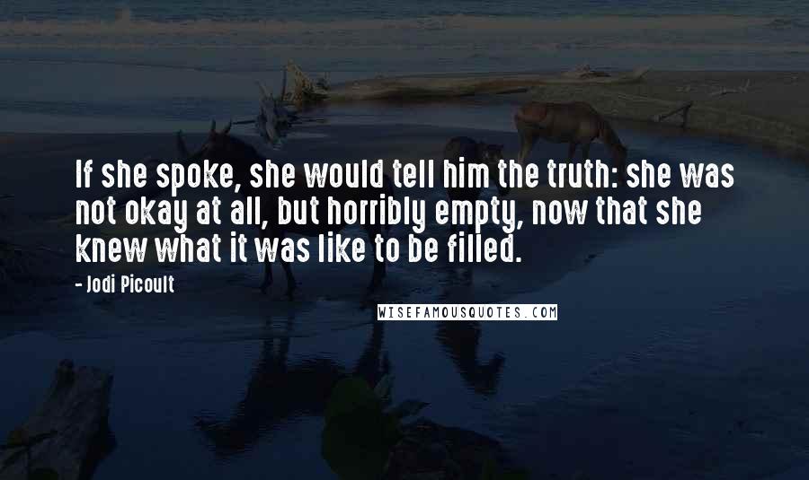 Jodi Picoult Quotes: If she spoke, she would tell him the truth: she was not okay at all, but horribly empty, now that she knew what it was like to be filled.